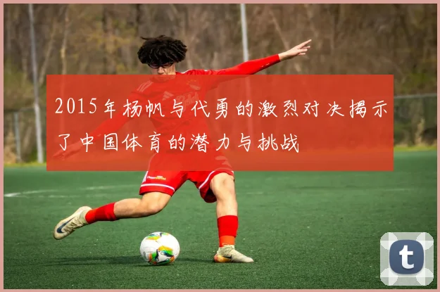 2015年杨帆与代勇的激烈对决揭示了中国体育的潜力与挑战