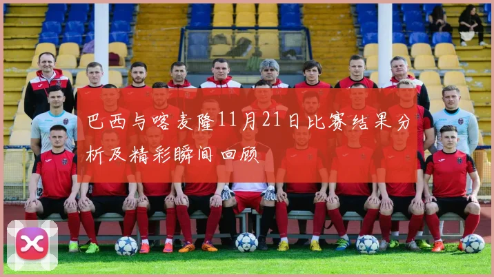 巴西与喀麦隆11月21日比赛结果分析及精彩瞬间回顾