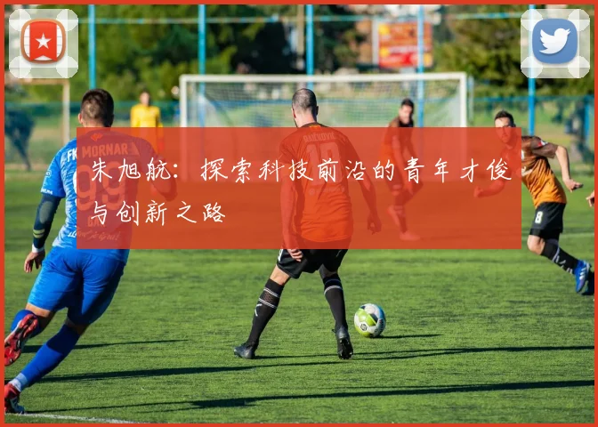 朱旭航：探索科技前沿的青年才俊与创新之路