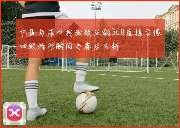 中国与菲律宾激战正酣360直播录像回顾精彩瞬间与赛后分析