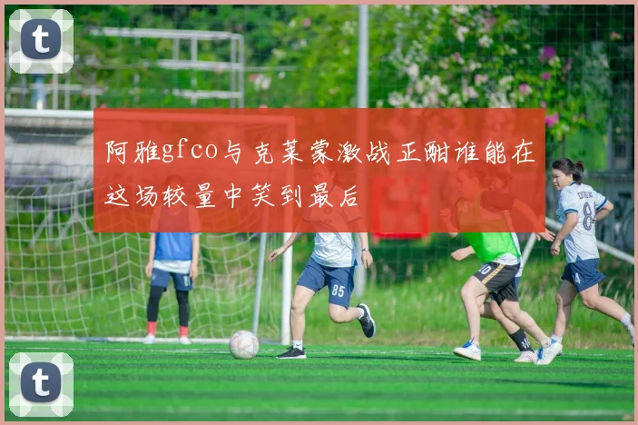 阿雅gfco与克莱蒙激战正酣谁能在这场较量中笑到最后