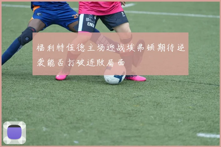 福利特伍德主场迎战埃弗顿期待逆袭能否打破连败局面