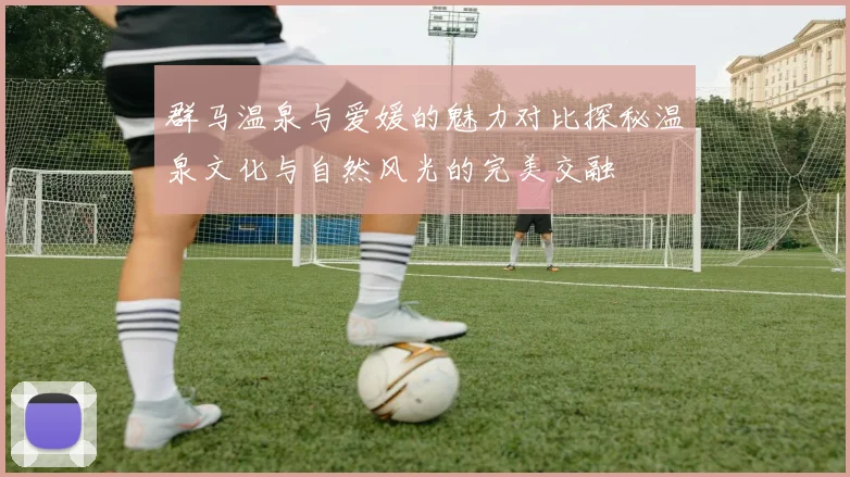 群马温泉与爱媛的魅力对比探秘温泉文化与自然风光的完美交融