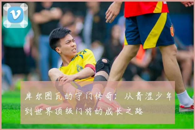库尔图瓦的守门传奇：从青涩少年到世界顶级门将的成长之路