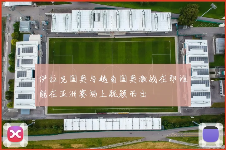 伊拉克国奥与越南国奥激战在即谁能在亚洲赛场上脱颖而出