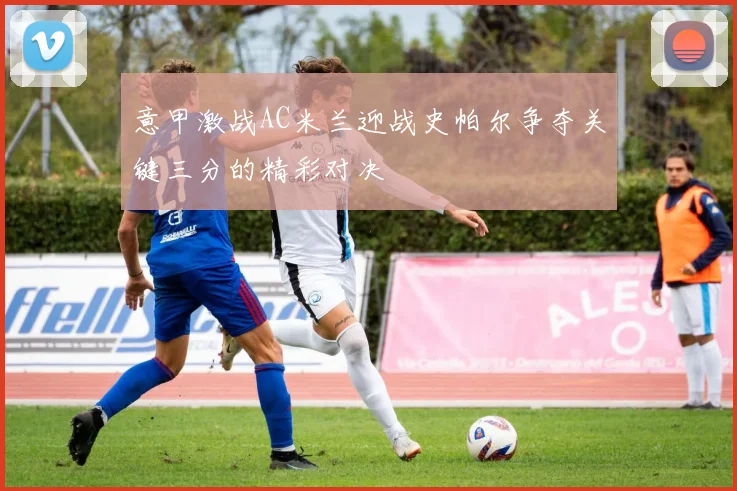意甲激战AC米兰迎战史帕尔争夺关键三分的精彩对决