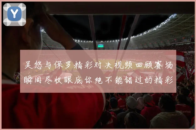 吴悠与保罗精彩对决视频回顾赛场瞬间尽收眼底你绝不能错过的精彩时刻
