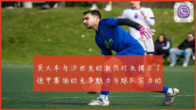 莫火车与沙尔克的激烈对决揭示了德甲赛场的竞争魅力与球队实力的较量