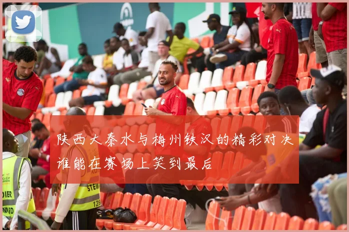 陕西大秦水与梅州铁汉的精彩对决谁能在赛场上笑到最后