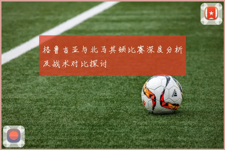 格鲁吉亚与北马其顿比赛深度分析及战术对比探讨