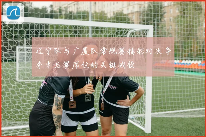 辽宁队与广厦队常规赛精彩对决争夺季后赛席位的关键战役