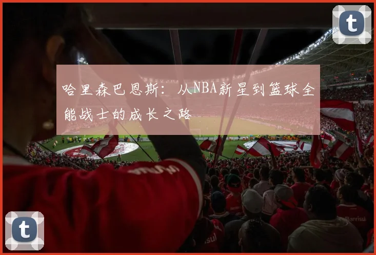 哈里森巴恩斯：从NBA新星到篮球全能战士的成长之路