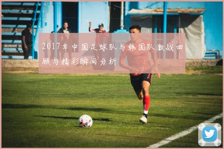 2017年中国足球队与韩国队激战回顾与精彩瞬间分析