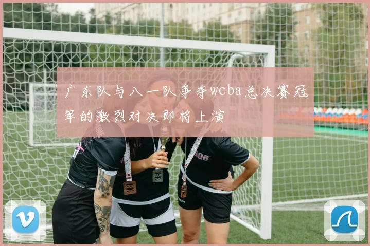 广东队与八一队争夺wcba总决赛冠军的激烈对决即将上演