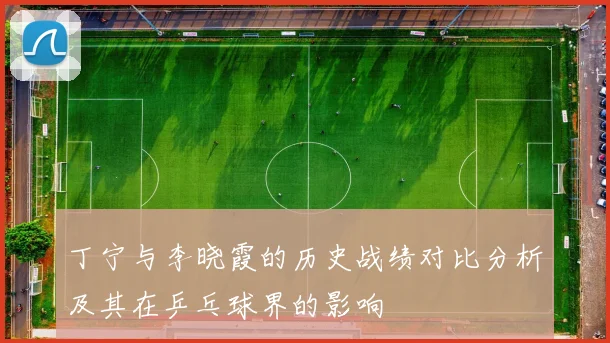 丁宁与李晓霞的历史战绩对比分析及其在乒乓球界的影响
