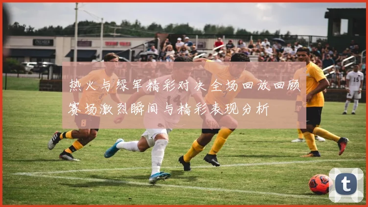 热火与绿军精彩对决全场回放回顾赛场激烈瞬间与精彩表现分析