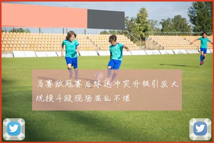 马赛欧冠赛后球迷冲突升级引发大规模斗殴现场混乱不堪