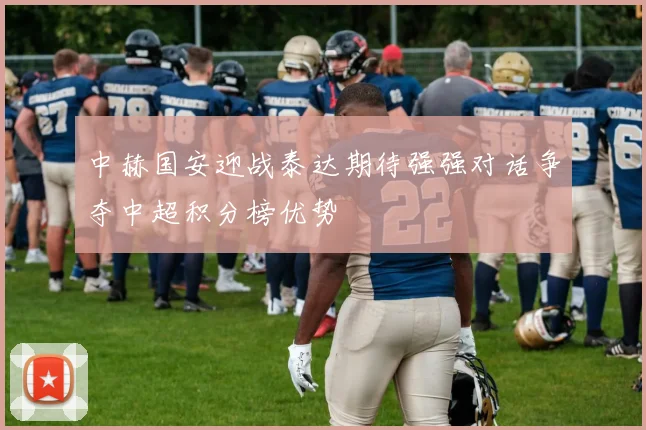 中赫国安迎战泰达期待强强对话争夺中超积分榜优势