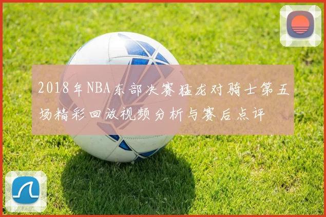 2018年NBA东部决赛猛龙对骑士第五场精彩回放视频分析与赛后点评