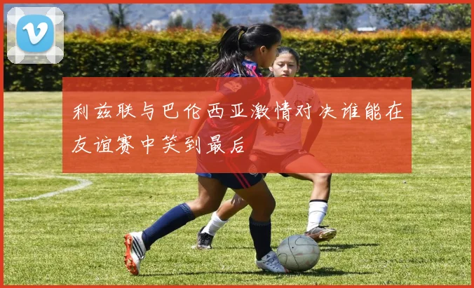 利兹联与巴伦西亚激情对决谁能在友谊赛中笑到最后