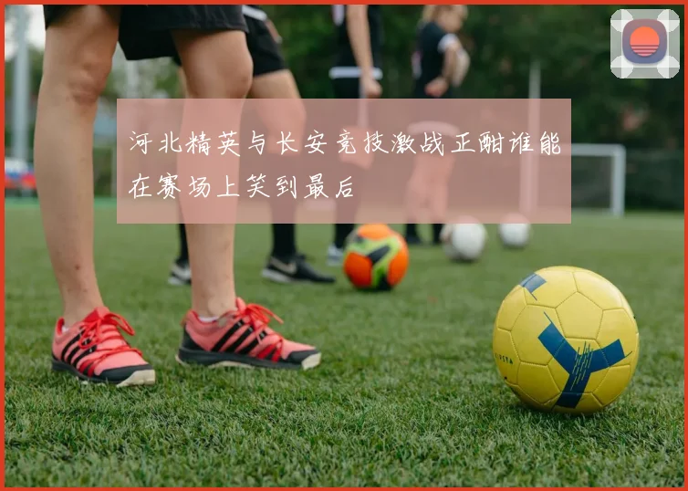 河北精英与长安竞技激战正酣谁能在赛场上笑到最后