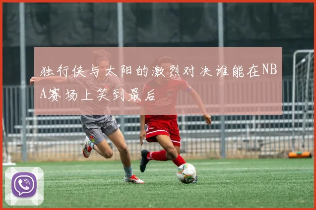 独行侠与太阳的激烈对决谁能在NBA赛场上笑到最后