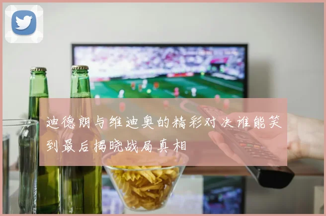 迪德朗与维迪奥的精彩对决谁能笑到最后揭晓战局真相