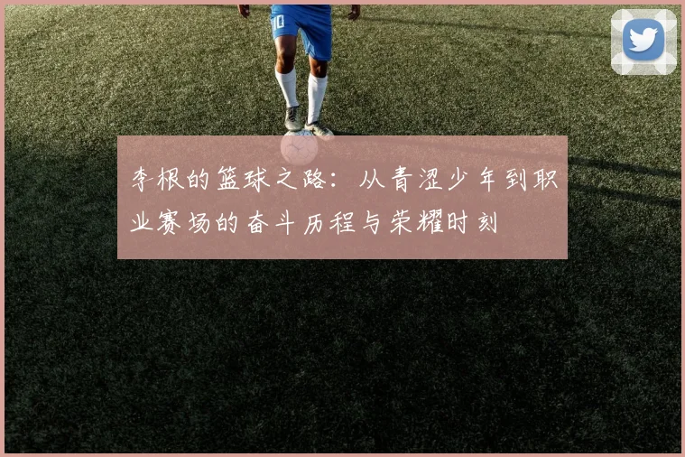李根的篮球之路：从青涩少年到职业赛场的奋斗历程与荣耀时刻