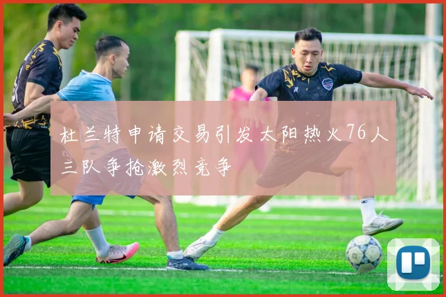 杜兰特申请交易引发太阳热火76人三队争抢激烈竞争