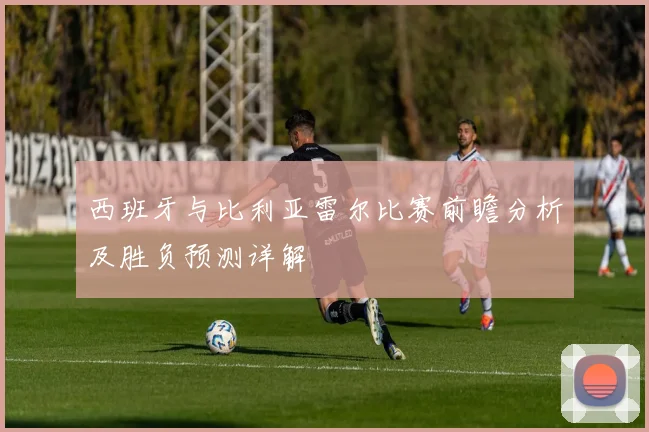 西班牙与比利亚雷尔比赛前瞻分析及胜负预测详解
