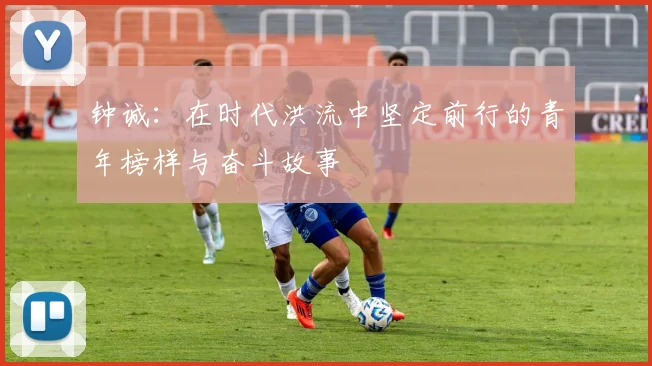 钟诚：在时代洪流中坚定前行的青年榜样与奋斗故事