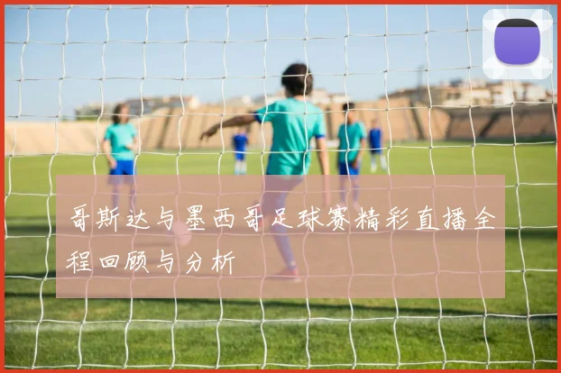 哥斯达与墨西哥足球赛精彩直播全程回顾与分析