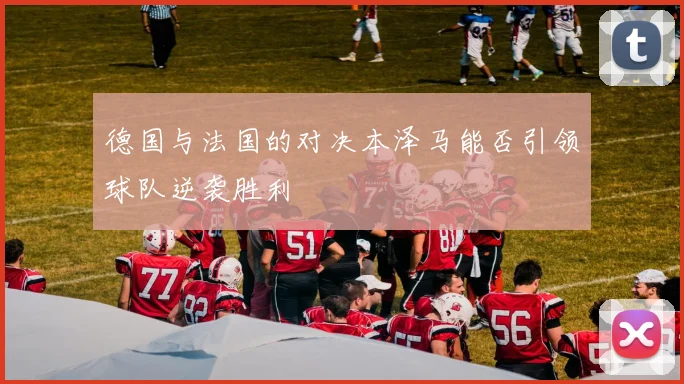 德国与法国的对决本泽马能否引领球队逆袭胜利