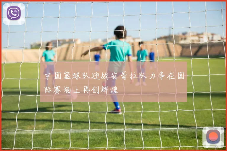 中国篮球队迎战安哥拉队力争在国际赛场上再创辉煌