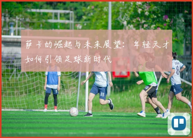 萨卡的崛起与未来展望：年轻天才如何引领足球新时代