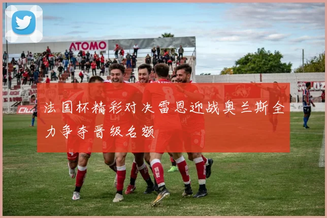 法国杯精彩对决雷恩迎战奥兰斯全力争夺晋级名额