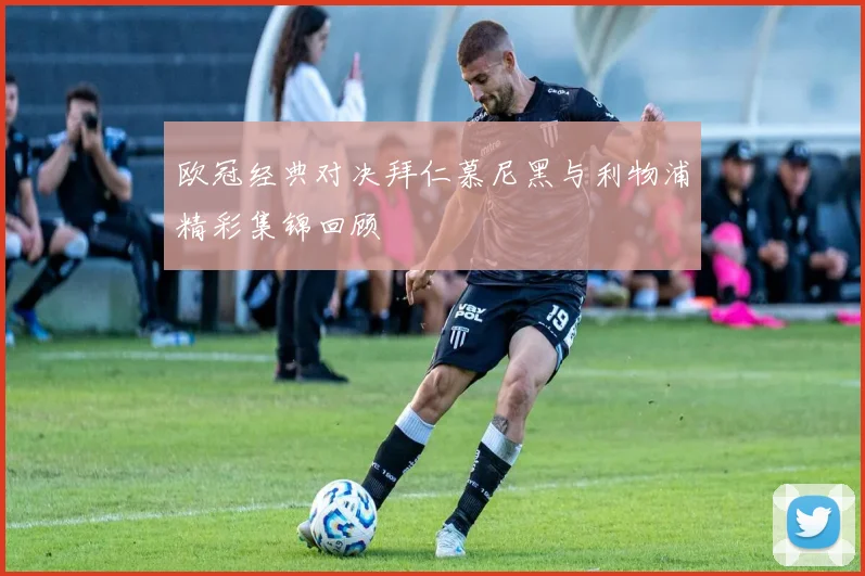 欧冠经典对决拜仁慕尼黑与利物浦精彩集锦回顾