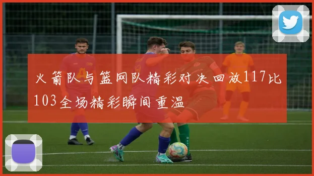 火箭队与篮网队精彩对决回放117比103全场精彩瞬间重温