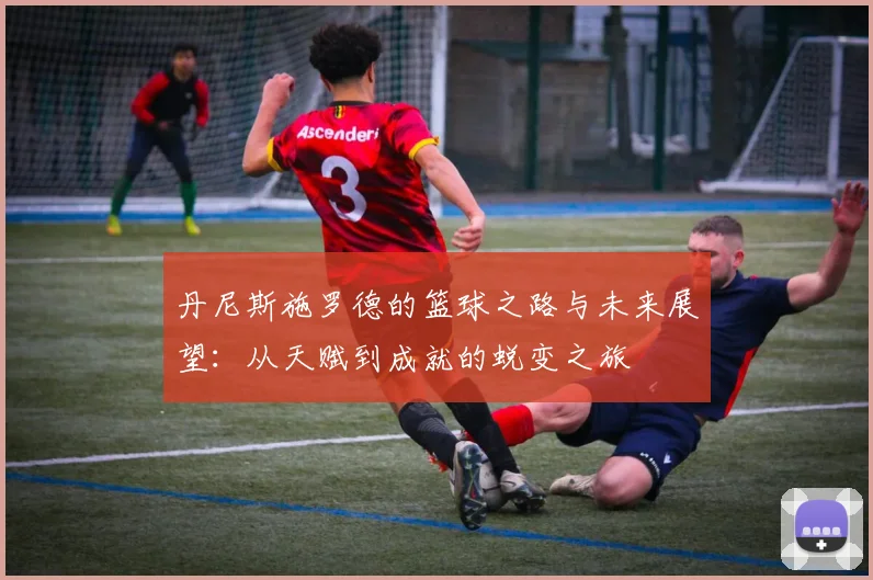 丹尼斯施罗德的篮球之路与未来展望：从天赋到成就的蜕变之旅